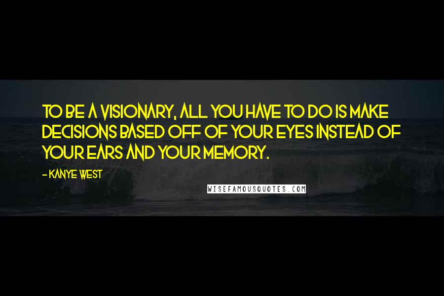 Kanye West quotes: To be a visionary, all you have to do is make decisions based off of your eyes instead of your ears and your memory.