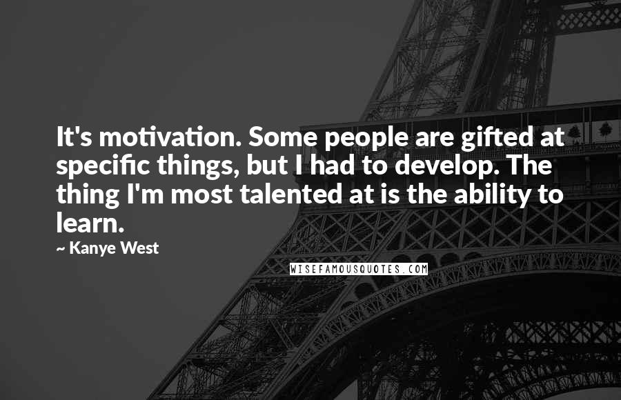 Kanye West quotes: It's motivation. Some people are gifted at specific things, but I had to develop. The thing I'm most talented at is the ability to learn.