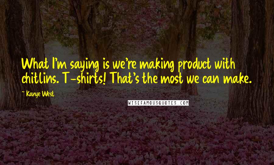 Kanye West quotes: What I'm saying is we're making product with chitlins. T-shirts! That's the most we can make.