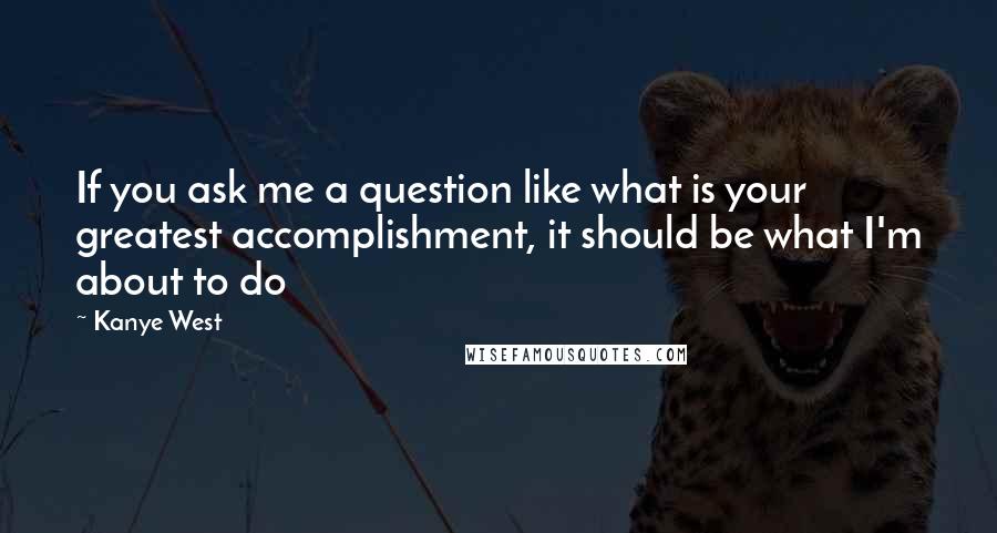 Kanye West quotes: If you ask me a question like what is your greatest accomplishment, it should be what I'm about to do