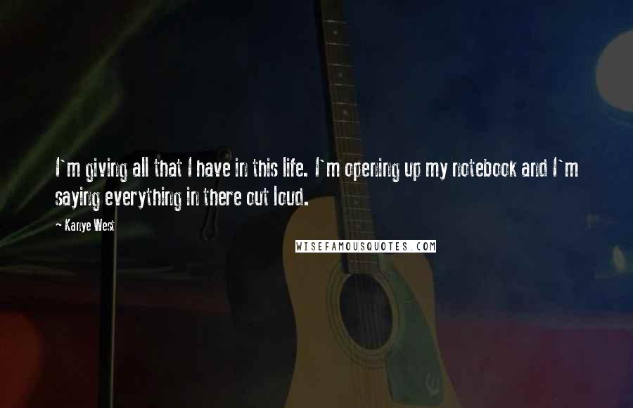 Kanye West quotes: I'm giving all that I have in this life. I'm opening up my notebook and I'm saying everything in there out loud.