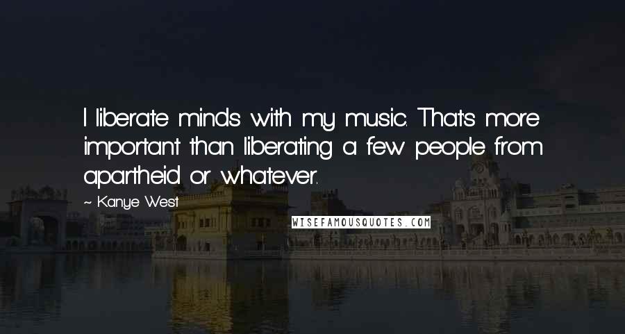 Kanye West quotes: I liberate minds with my music. That's more important than liberating a few people from apartheid or whatever.