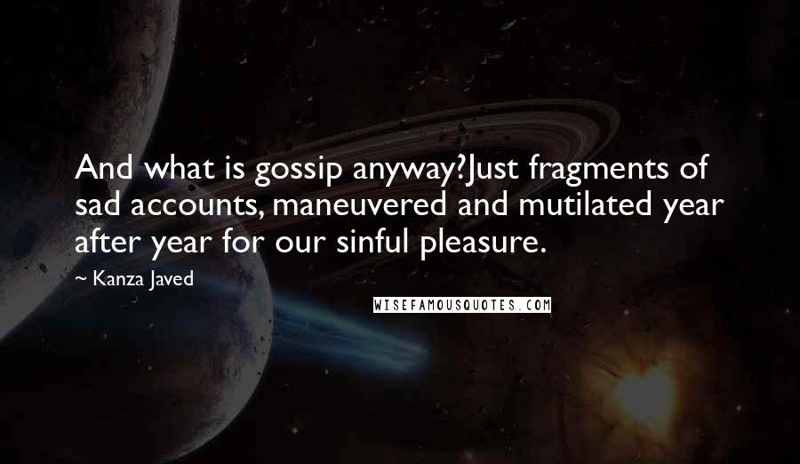 Kanza Javed quotes: And what is gossip anyway?Just fragments of sad accounts, maneuvered and mutilated year after year for our sinful pleasure.
