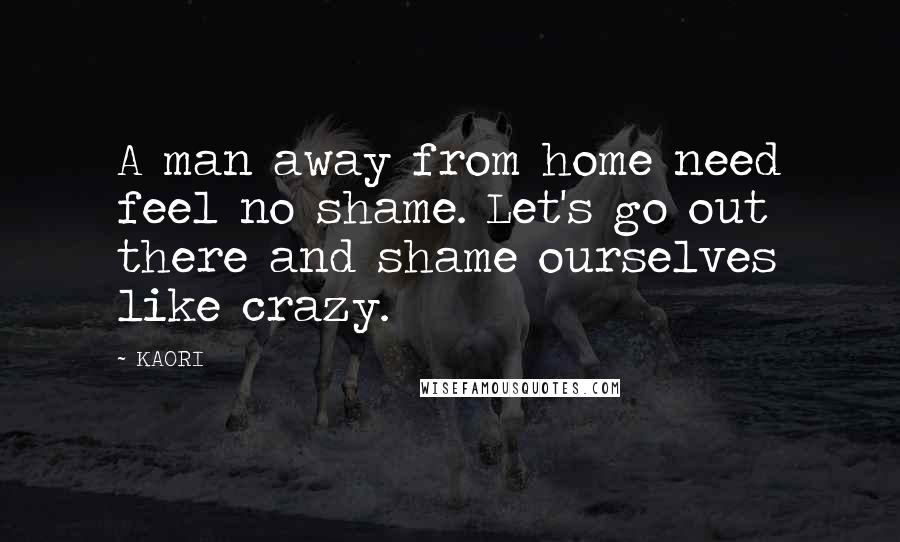 KAORI quotes: A man away from home need feel no shame. Let's go out there and shame ourselves like crazy.