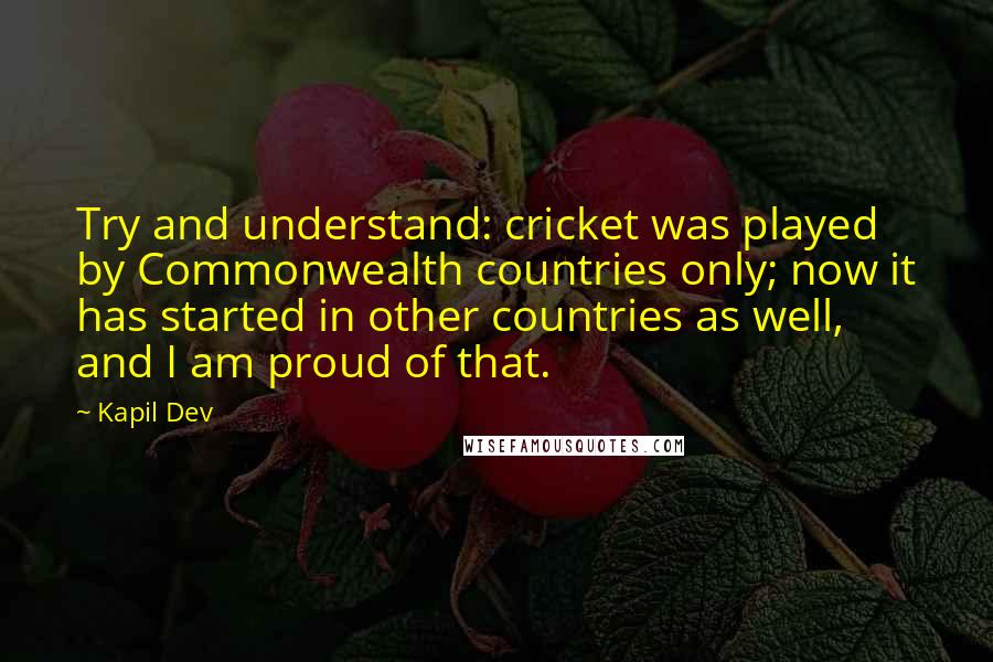 Kapil Dev quotes: Try and understand: cricket was played by Commonwealth countries only; now it has started in other countries as well, and I am proud of that.