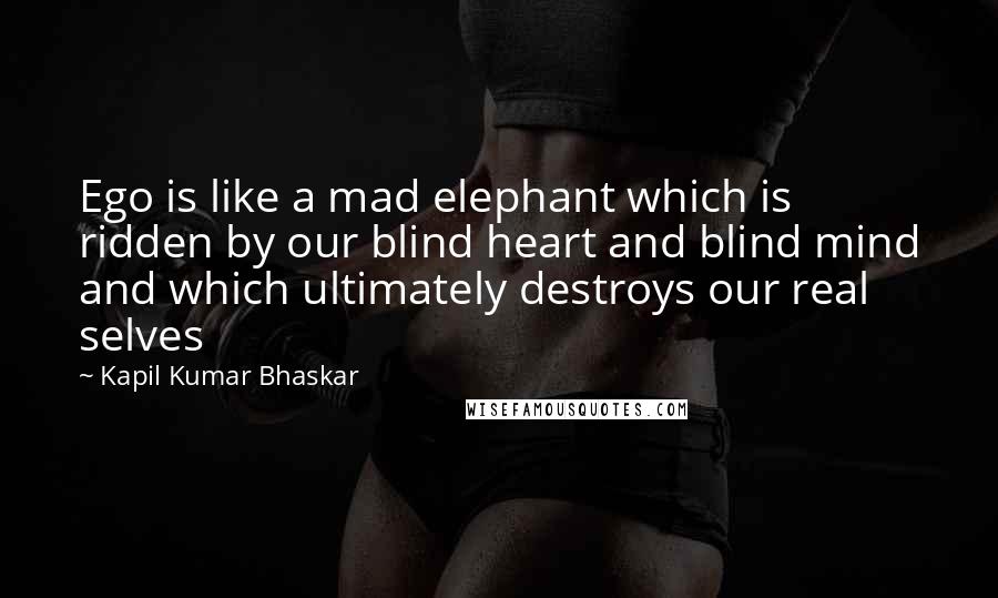 Kapil Kumar Bhaskar quotes: Ego is like a mad elephant which is ridden by our blind heart and blind mind and which ultimately destroys our real selves
