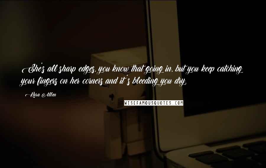 Kara Allen quotes: She's all sharp edges, you know that going in, but you keep catching your fingers on her corners and it's bleeding you dry.