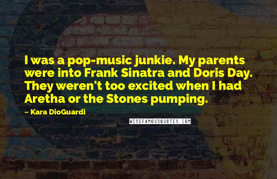 Kara DioGuardi quotes: I was a pop-music junkie. My parents were into Frank Sinatra and Doris Day. They weren't too excited when I had Aretha or the Stones pumping. Kara DioGuardi quotes: I was a pop-music junkie. My parents were into Frank Sinatra and Doris Day. They weren't too excited when I had Aretha or the Stones pumping.