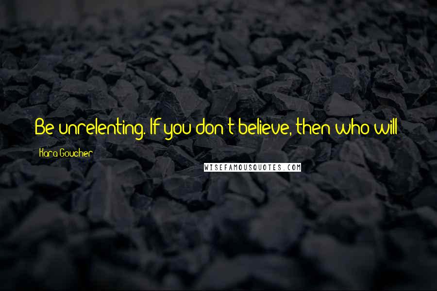 Kara Goucher quotes: Be unrelenting. If you don't believe, then who will?