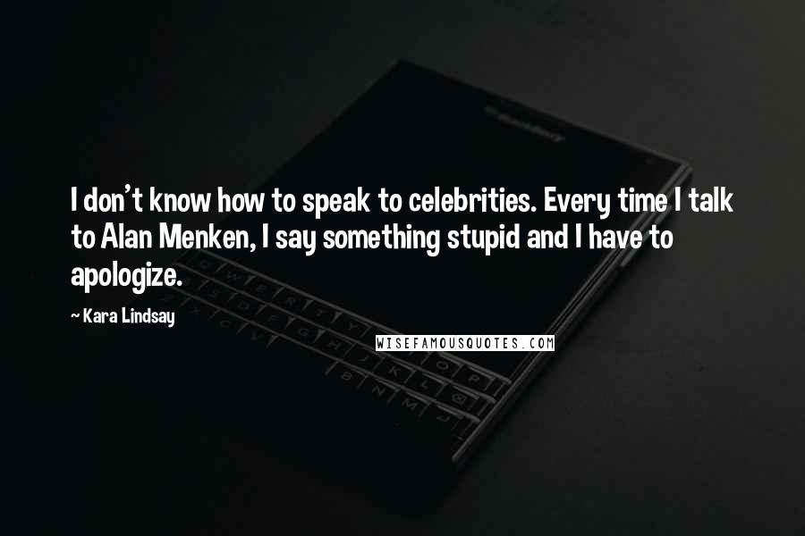 Kara Lindsay quotes: I don't know how to speak to celebrities. Every time I talk to Alan Menken, I say something stupid and I have to apologize. Kara Lindsay quotes: I don't know how to speak to celebrities. Every time I talk to Alan Menken, I say something stupid and I have to apologize.