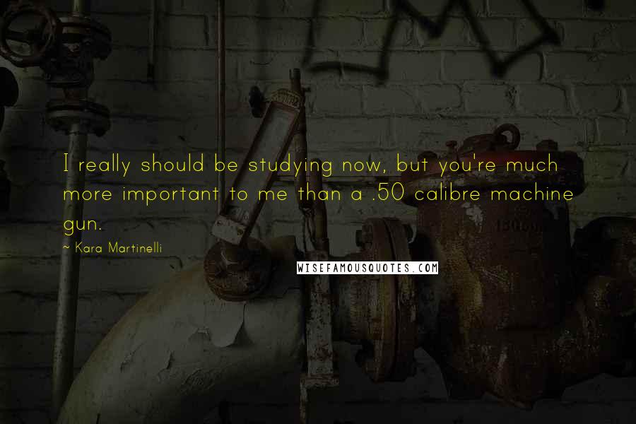 Kara Martinelli quotes: I really should be studying now, but you're much more important to me than a .50 calibre machine gun.