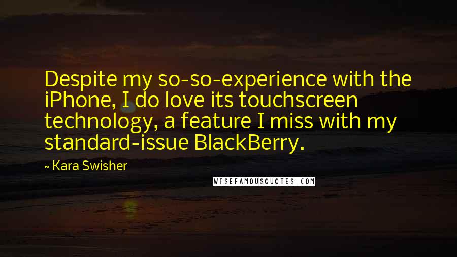 Kara Swisher quotes: Despite my so-so-experience with the iPhone, I do love its touchscreen technology, a feature I miss with my standard-issue BlackBerry. Kara Swisher quotes: Despite my so-so-experience with the iPhone, I do love its touchscreen technology, a feature I miss with my standard-issue BlackBerry.
