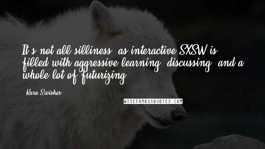 Kara Swisher quotes: It's not all silliness, as interactive SXSW is filled with aggressive learning, discussing, and a whole lot of futurizing. Kara Swisher quotes: It's not all silliness, as interactive SXSW is filled with aggressive learning, discussing, and a whole lot of futurizing.