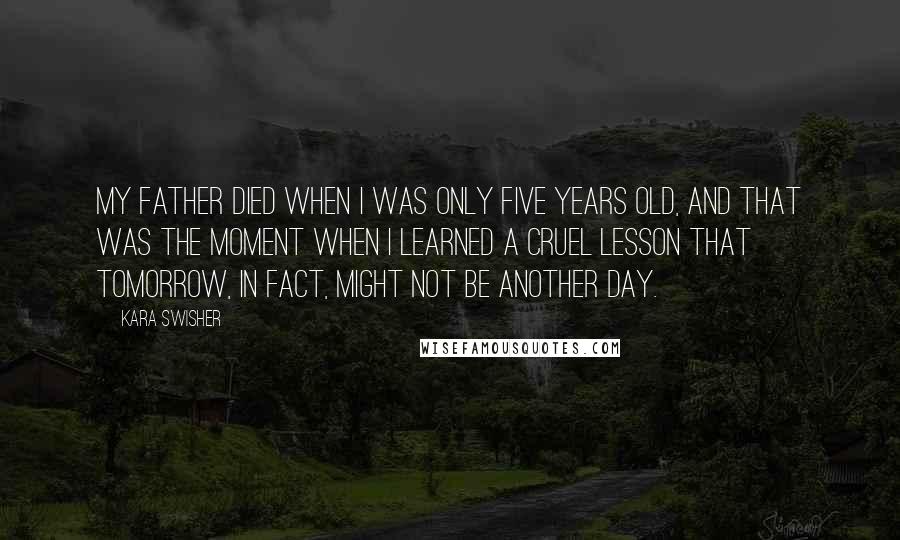 Kara Swisher quotes: My father died when I was only five years old, and that was the moment when I learned a cruel lesson that tomorrow, in fact, might not be another day.