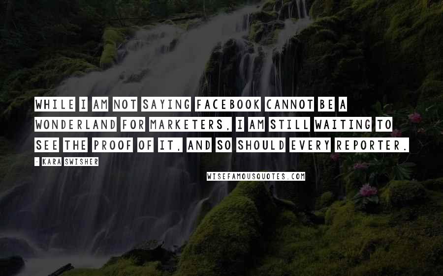 Kara Swisher quotes: While I am not saying Facebook cannot be a wonderland for marketers, I am still waiting to see the proof of it, and so should every reporter. Kara Swisher quotes: While I am not saying Facebook cannot be a wonderland for marketers, I am still waiting to see the proof of it, and so should every reporter.