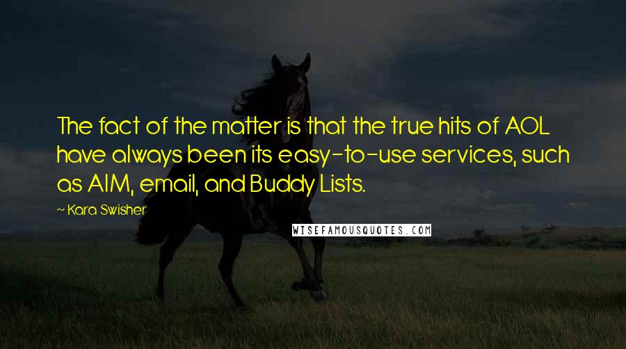 Kara Swisher quotes: The fact of the matter is that the true hits of AOL have always been its easy-to-use services, such as AIM, email, and Buddy Lists. Kara Swisher quotes: The fact of the matter is that the true hits of AOL have always been its easy-to-use services, such as AIM, email, and Buddy Lists.