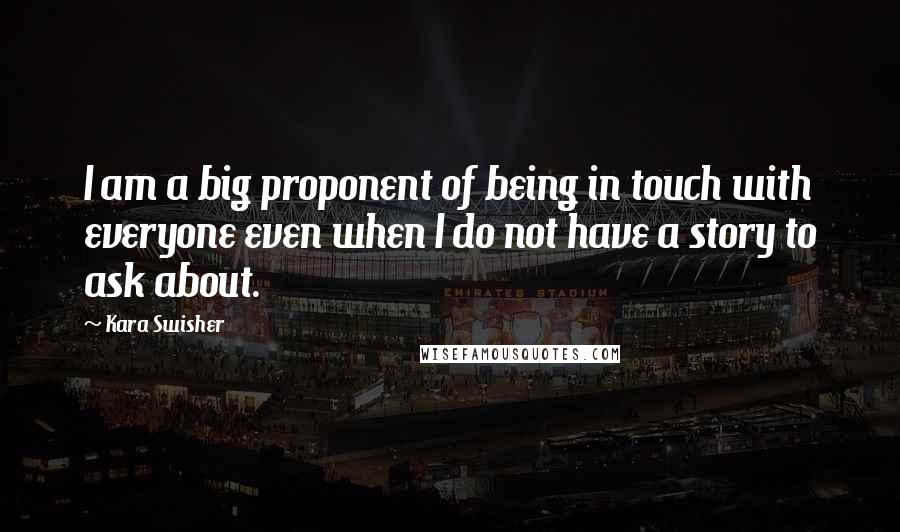 Kara Swisher quotes: I am a big proponent of being in touch with everyone even when I do not have a story to ask about.