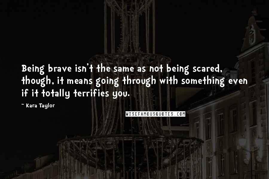 Kara Taylor quotes: Being brave isn't the same as not being scared, though, it means going through with something even if it totally terrifies you.