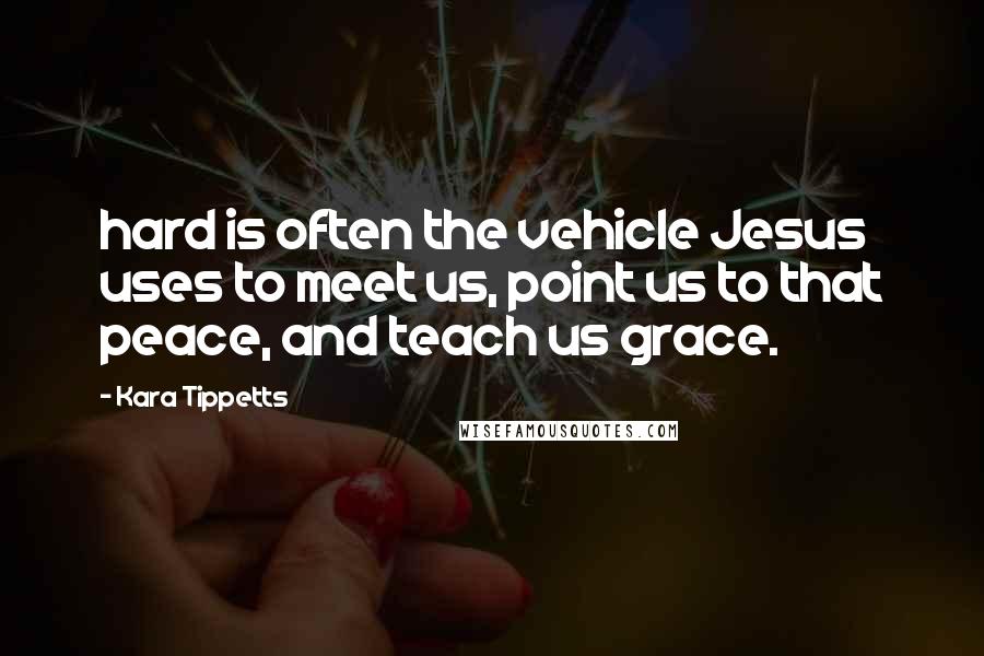 Kara Tippetts quotes: hard is often the vehicle Jesus uses to meet us, point us to that peace, and teach us grace.