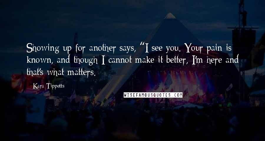 Kara Tippetts quotes: Showing up for another says, "I see you. Your pain is known, and though I cannot make it better, I'm here and that's what matters. Kara Tippetts quotes: Showing up for another says, "I see you. Your pain is known, and though I cannot make it better, I'm here and that's what matters.