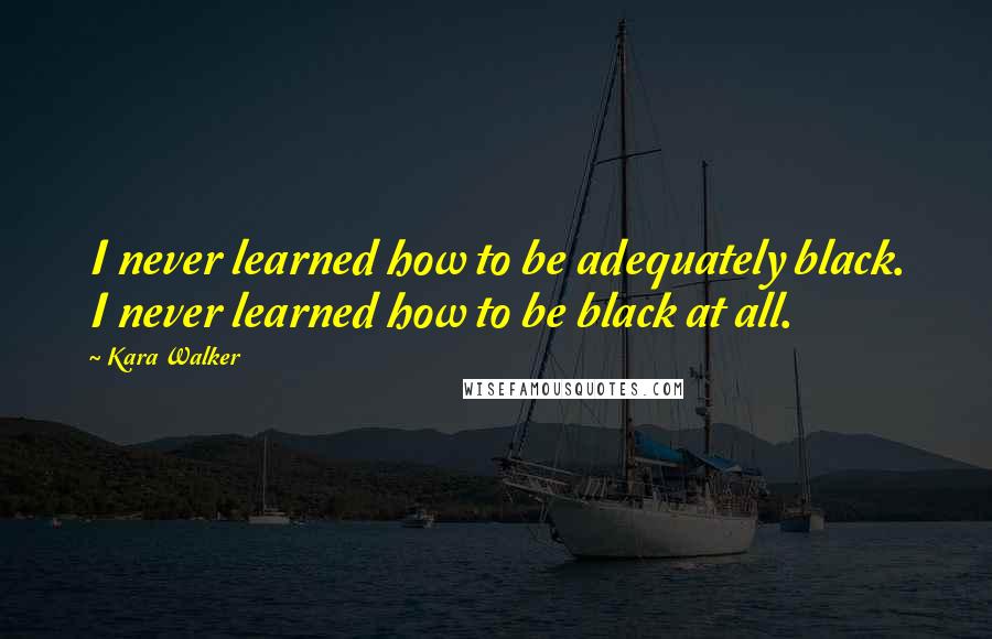 Kara Walker quotes: I never learned how to be adequately black. I never learned how to be black at all.