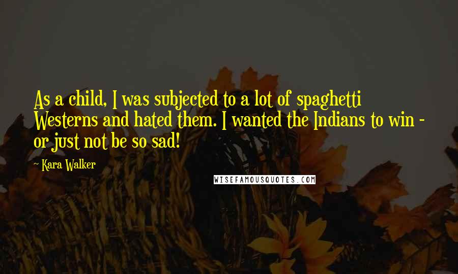 Kara Walker quotes: As a child, I was subjected to a lot of spaghetti Westerns and hated them. I wanted the Indians to win - or just not be so sad!