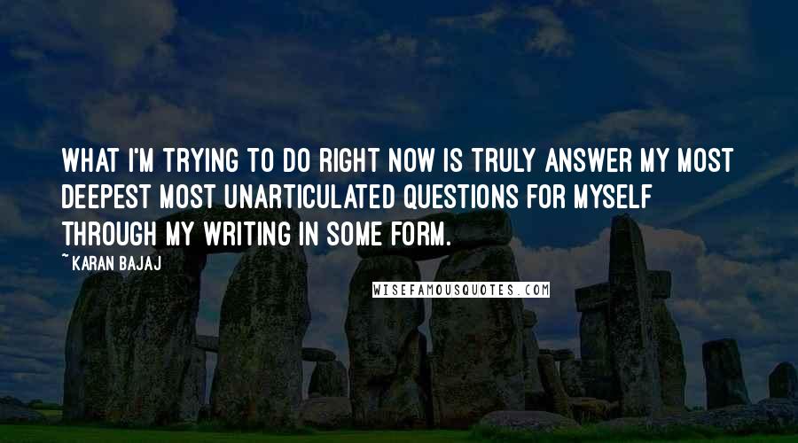 Karan Bajaj quotes: What I'm trying to do right now is truly answer my most deepest most unarticulated questions for myself through my writing in some form.