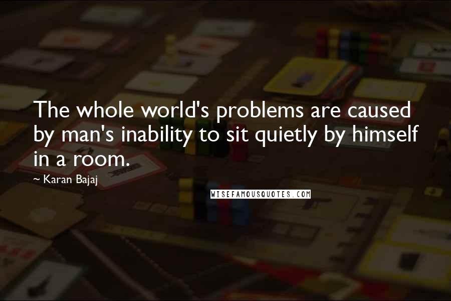 Karan Bajaj quotes: The whole world's problems are caused by man's inability to sit quietly by himself in a room.