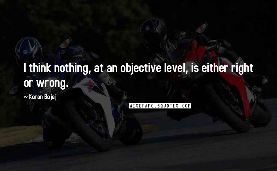 Karan Bajaj quotes: I think nothing, at an objective level, is either right or wrong.
