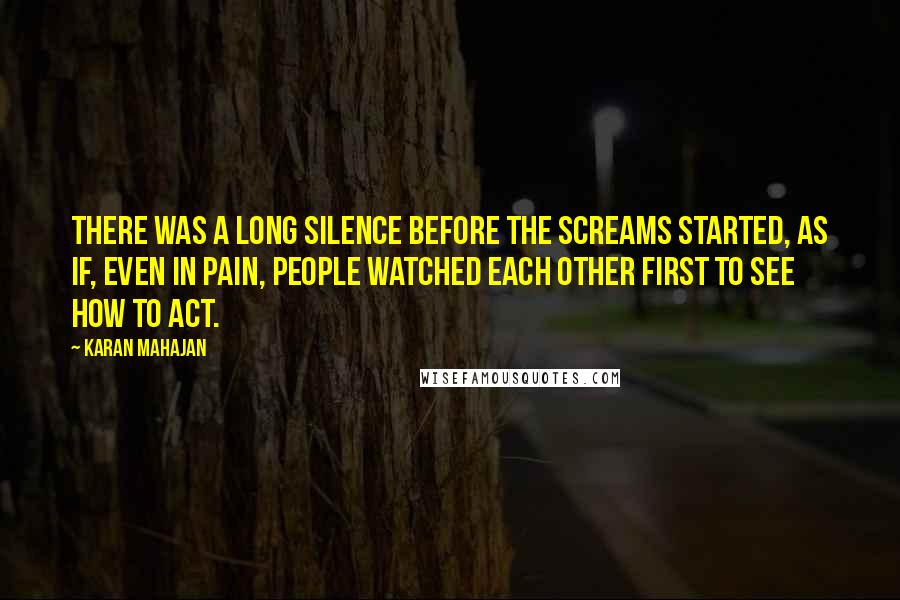 Karan Mahajan quotes: there was a long silence before the screams started, as if, even in pain, people watched each other first to see how to act. Karan Mahajan quotes: there was a long silence before the screams started, as if, even in pain, people watched each other first to see how to act.