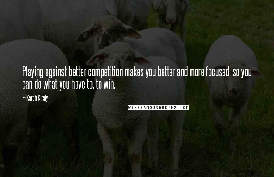Karch Kiraly quotes: Playing against better competition makes you better and more focused, so you can do what you have to, to win. Karch Kiraly quotes: Playing against better competition makes you better and more focused, so you can do what you have to, to win.