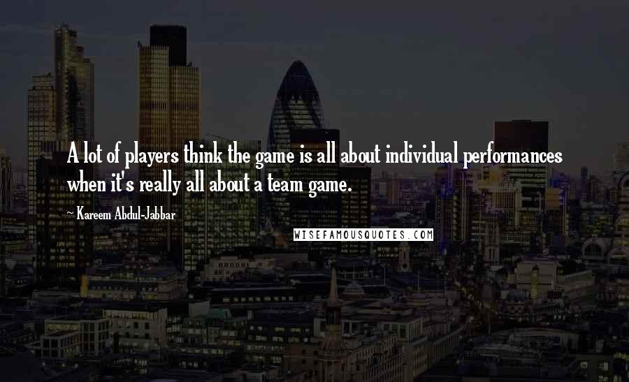 Kareem Abdul-Jabbar quotes: A lot of players think the game is all about individual performances when it's really all about a team game. Kareem Abdul-Jabbar quotes: A lot of players think the game is all about individual performances when it's really all about a team game.
