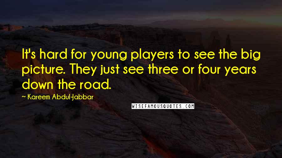 Kareem Abdul-Jabbar quotes: It's hard for young players to see the big picture. They just see three or four years down the road. Kareem Abdul-Jabbar quotes: It's hard for young players to see the big picture. They just see three or four years down the road.