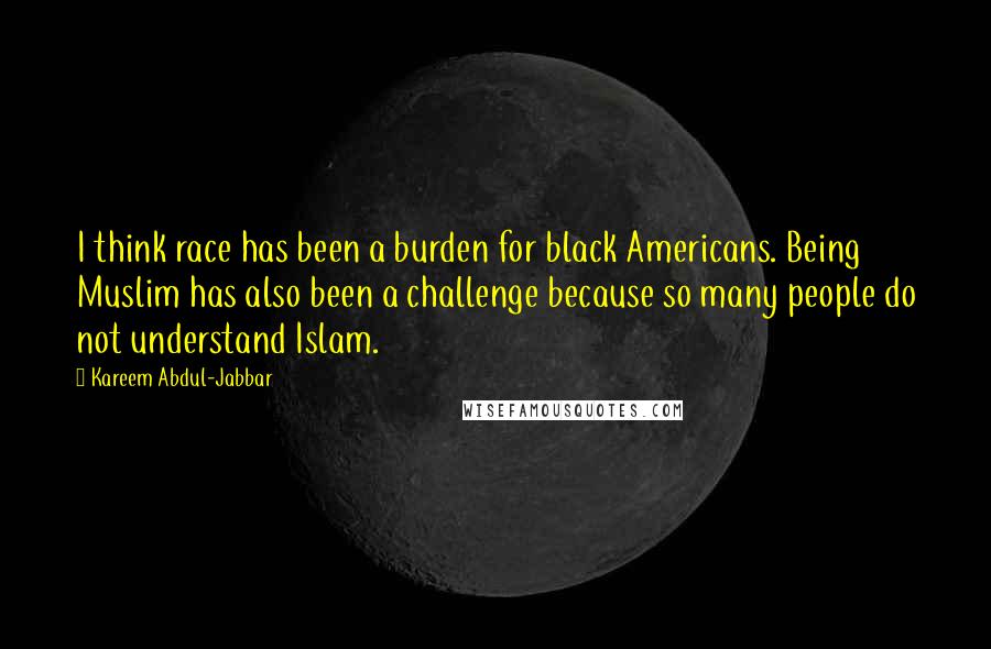 Kareem Abdul-Jabbar quotes: I think race has been a burden for black Americans. Being Muslim has also been a challenge because so many people do not understand Islam.