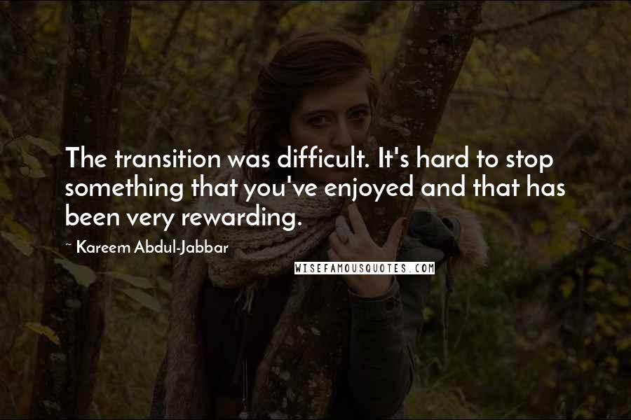 Kareem Abdul-Jabbar quotes: The transition was difficult. It's hard to stop something that you've enjoyed and that has been very rewarding. Kareem Abdul-Jabbar quotes: The transition was difficult. It's hard to stop something that you've enjoyed and that has been very rewarding.