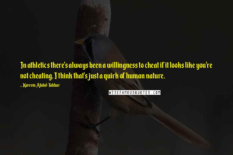 Kareem Abdul-Jabbar quotes: In athletics there's always been a willingness to cheat if it looks like you're not cheating. I think that's just a quirk of human nature. Kareem Abdul-Jabbar quotes: In athletics there's always been a willingness to cheat if it looks like you're not cheating. I think that's just a quirk of human nature.