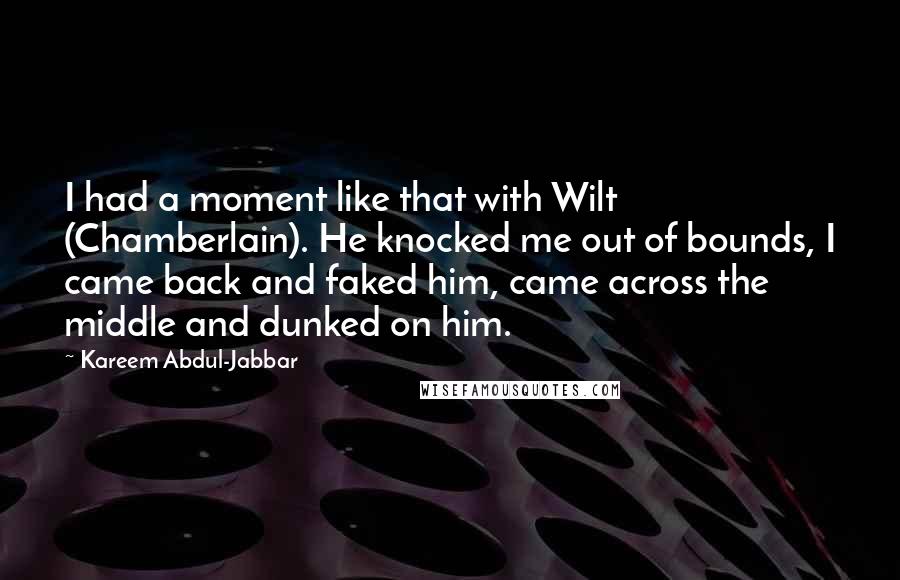 Kareem Abdul-Jabbar quotes: I had a moment like that with Wilt (Chamberlain). He knocked me out of bounds, I came back and faked him, came across the middle and dunked on him. Kareem Abdul-Jabbar quotes: I had a moment like that with Wilt (Chamberlain). He knocked me out of bounds, I came back and faked him, came across the middle and dunked on him.