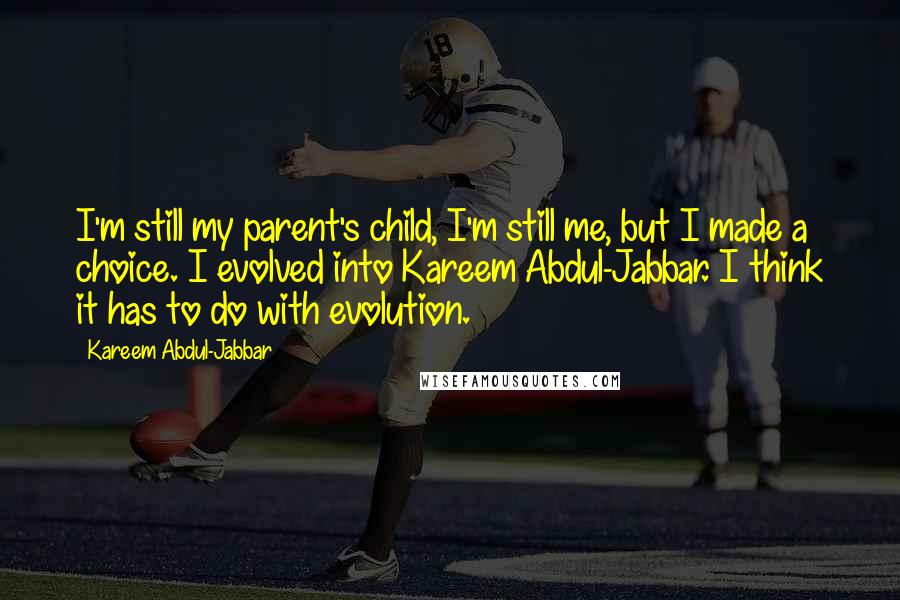 Kareem Abdul-Jabbar quotes: I'm still my parent's child, I'm still me, but I made a choice. I evolved into Kareem Abdul-Jabbar. I think it has to do with evolution. Kareem Abdul-Jabbar quotes: I'm still my parent's child, I'm still me, but I made a choice. I evolved into Kareem Abdul-Jabbar. I think it has to do with evolution.
