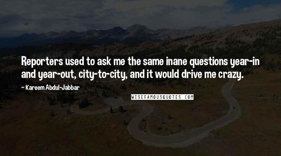 Kareem Abdul-Jabbar quotes: Reporters used to ask me the same inane questions year-in and year-out, city-to-city, and it would drive me crazy. Kareem Abdul-Jabbar quotes: Reporters used to ask me the same inane questions year-in and year-out, city-to-city, and it would drive me crazy.