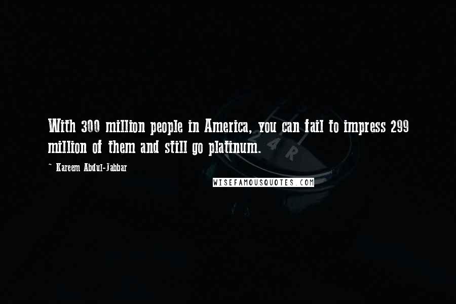 Kareem Abdul-Jabbar quotes: With 300 million people in America, you can fail to impress 299 million of them and still go platinum. Kareem Abdul-Jabbar quotes: With 300 million people in America, you can fail to impress 299 million of them and still go platinum.