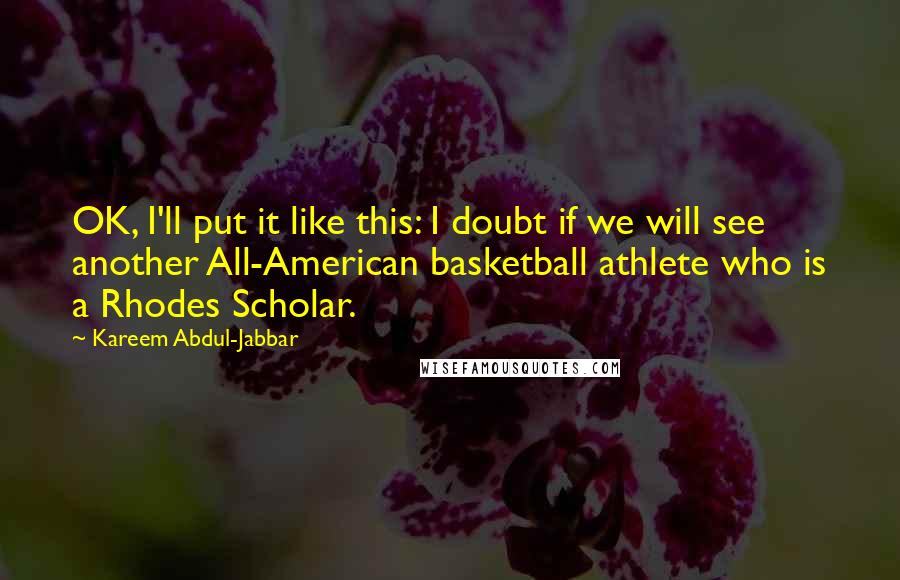 Kareem Abdul-Jabbar quotes: OK, I'll put it like this: I doubt if we will see another All-American basketball athlete who is a Rhodes Scholar. Kareem Abdul-Jabbar quotes: OK, I'll put it like this: I doubt if we will see another All-American basketball athlete who is a Rhodes Scholar.