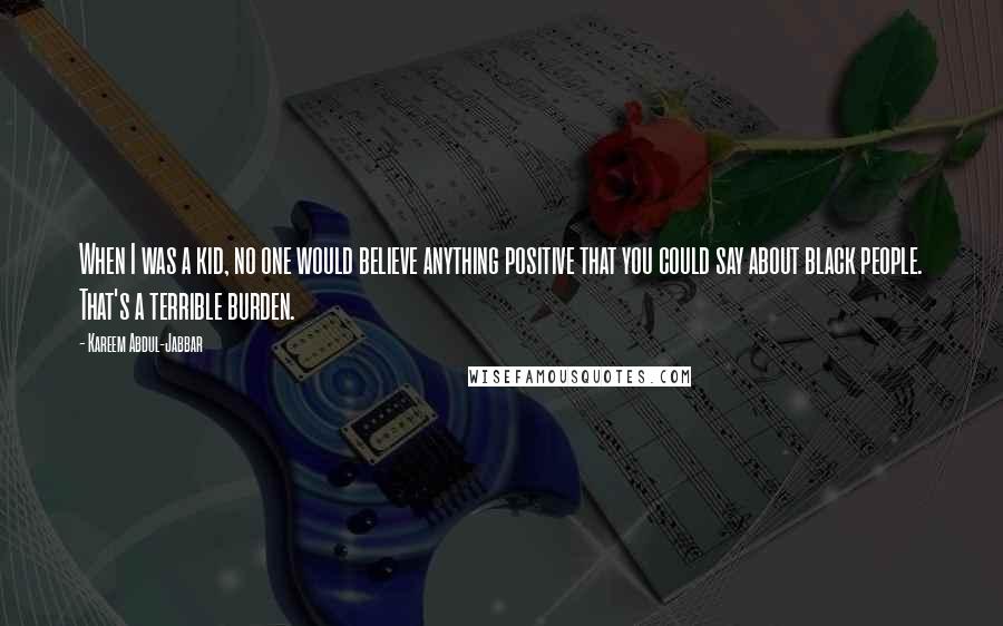 Kareem Abdul-Jabbar quotes: When I was a kid, no one would believe anything positive that you could say about black people. That's a terrible burden.