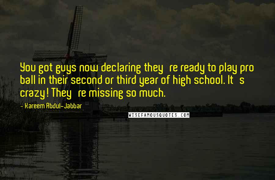 Kareem Abdul-Jabbar quotes: You got guys now declaring they're ready to play pro ball in their second or third year of high school. It's crazy! They're missing so much.