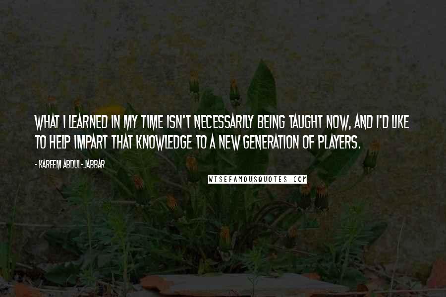 Kareem Abdul-Jabbar quotes: What I learned in my time isn't necessarily being taught now, and I'd like to help impart that knowledge to a new generation of players. Kareem Abdul-Jabbar quotes: What I learned in my time isn't necessarily being taught now, and I'd like to help impart that knowledge to a new generation of players.