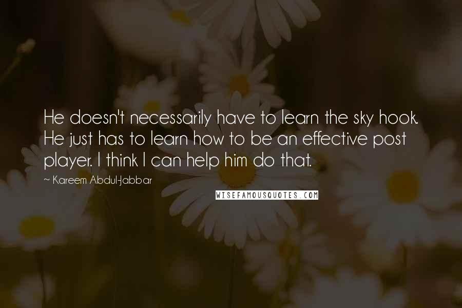 Kareem Abdul-Jabbar quotes: He doesn't necessarily have to learn the sky hook. He just has to learn how to be an effective post player. I think I can help him do that. Kareem Abdul-Jabbar quotes: He doesn't necessarily have to learn the sky hook. He just has to learn how to be an effective post player. I think I can help him do that.