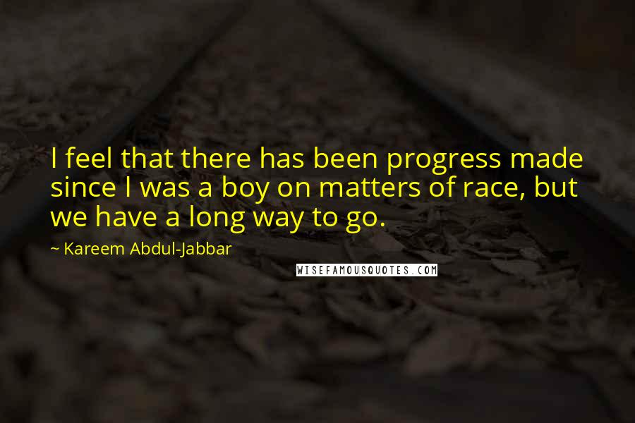 Kareem Abdul-Jabbar quotes: I feel that there has been progress made since I was a boy on matters of race, but we have a long way to go. Kareem Abdul-Jabbar quotes: I feel that there has been progress made since I was a boy on matters of race, but we have a long way to go.