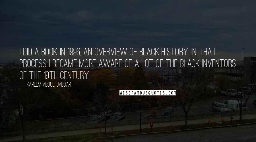 Kareem Abdul-Jabbar quotes: I did a book in 1996, an overview of black history. In that process I became more aware of a lot of the black inventors of the 19th century. Kareem Abdul-Jabbar quotes: I did a book in 1996, an overview of black history. In that process I became more aware of a lot of the black inventors of the 19th century.