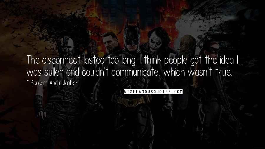 Kareem Abdul-Jabbar quotes: The disconnect lasted too long. I think people got the idea I was sullen and couldn't communicate, which wasn't true. Kareem Abdul-Jabbar quotes: The disconnect lasted too long. I think people got the idea I was sullen and couldn't communicate, which wasn't true.