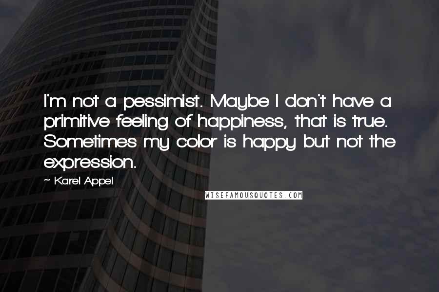 Karel Appel quotes: I'm not a pessimist. Maybe I don't have a primitive feeling of happiness, that is true. Sometimes my color is happy but not the expression.