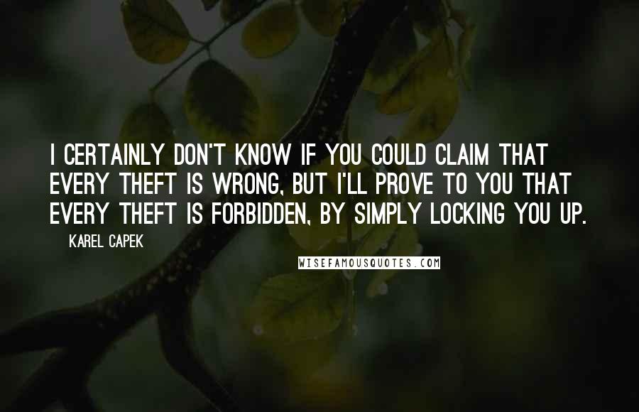 Karel Capek quotes: I certainly don't know if you could claim that every theft is wrong, but I'll prove to you that every theft is forbidden, by simply locking you up.